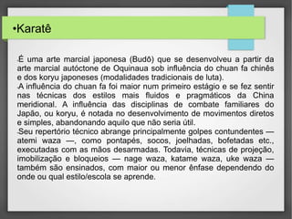 •Karatê
•É uma arte marcial japonesa (Budō) que se desenvolveu a partir da
arte marcial autóctone de Oquinaua sob influência do chuan fa chinês
e dos koryu japoneses (modalidades tradicionais de luta).
•A influência do chuan fa foi maior num primeiro estágio e se fez sentir
nas técnicas dos estilos mais fluidos e pragmáticos da China
meridional. A influência das disciplinas de combate familiares do
Japão, ou koryu, é notada no desenvolvimento de movimentos diretos
e simples, abandonando aquilo que não seria útil.
•Seu repertório técnico abrange principalmente golpes contundentes —
atemi waza —, como pontapés, socos, joelhadas, bofetadas etc.,
executadas com as mãos desarmadas. Todavia, técnicas de projeção,
imobilização e bloqueios — nage waza, katame waza, uke waza —
também são ensinados, com maior ou menor ênfase dependendo do
onde ou qual estilo/escola se aprende.
 