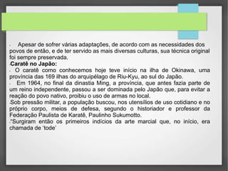 • Apesar de sofrer várias adaptações, de acordo com as necessidades dos
povos de então, e de ter servido as mais diversas culturas, sua técnica original
foi sempre preservada.
•Caratê no Japão:
• O caratê como conhecemos hoje teve início na ilha de Okinawa, uma
província das 169 ilhas do arquipélago de Riu-Kyu, ao sul do Japão.
• Em 1964, no final da dinastia Ming, a província, que antes fazia parte de
um reino independente, passou a ser dominada pelo Japão que, para evitar a
reação do povo nativo, proibiu o uso de armas no local.
•Sob pressão militar, a população buscou, nos utensílios de uso cotidiano e no
próprio corpo, meios de defesa, segundo o historiador e professor da
Federação Paulista de Karatê, Paulinho Sukumotto.
•“Surgiram então os primeiros indícios da arte marcial que, no início, era
chamada de ‘tode’
 