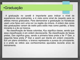 •Graduação
• A graduação no caratê é importante para indicar o nível de
experiencia dos praticantes, e é vista como sinal de respeito para os
atletas menos graduados. Para demonstrar a graduação os Karatecas
usam uma faixa com uma cor na região da cintura. A ordem das cores
das graduações variam de estilo para estilo mas como padrão, a faixa
iniciante é a de cor branca.
• Na classificação de faixas coloridas, Kyu significa classe, sendo que
essa classificação é em ordem decrescente. Na classificação de faixas
pretas, Dan significa grau, sendo a primeira faixa preta a de 1º Dan, a
segunda faixa preta 2º Dan e assim por diante em ordem crescente.
Em um plano simbólico, o branco representa a pureza do principiante,
e o preto se refere aos conhecimentos apurados durante anos de
treinamento.
 