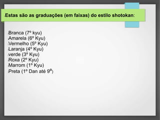 •Estas são as graduações (em faixas) do estilo shotokan:
lBranca (7º kyu)
lAmarela (6º Kyu)
lVermelho (5º Kyu)
lLaranja (4º Kyu)
lverde (3º Kyu)
lRoxa (2º Kyu)
lMarrom (1º Kyu)
lPreta (1º Dan até 9º)
 
