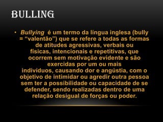 BULLING
• Bullying é um termo da língua inglesa (bully
= “valentão”) que se refere a todas as formas
de atitudes agressivas, verbais ou
físicas, intencionais e repetitivas, que
ocorrem sem motivação evidente e são
exercidas por um ou mais
indivíduos, causando dor e angústia, com o
objetivo de intimidar ou agredir outra pessoa
sem ter a possibilidade ou capacidade de se
defender, sendo realizadas dentro de uma
relação desigual de forças ou poder.

 