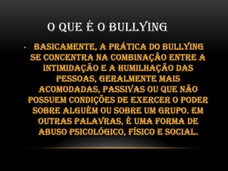 O QUE É O BULLYING
•

Basicamente, a prática do bullying
se concentra na combinação entre a
intimidação e a humilhação das
pessoas, geralmente mais
acomodadas, passivas ou que não
possuem condições de exercer o poder
sobre alguém ou sobre um grupo. Em
outras palavras, é uma forma de
abuso psicológico, físico e social.

 