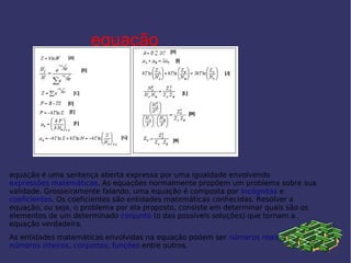 equação
equação é uma sentença aberta expressa por uma igualdade envolvendo
expressões matemáticas. As equações normalmente propõem um problema sobre sua
validade. Grosseiramente falando, uma equação é composta por incógnitas e
coeficientes. Os coeficientes são entidades matemáticas conhecidas. Resolver a
equação, ou seja, o problema por ela proposto, consiste em determinar quais são os
elementos de um determinado conjunto (o das possíveis soluções) que tornam a
equação verdadeira.
As entidades matemáticas envolvidas na equação podem ser números reais,
números inteiros, conjuntos, funções entre outros.
 