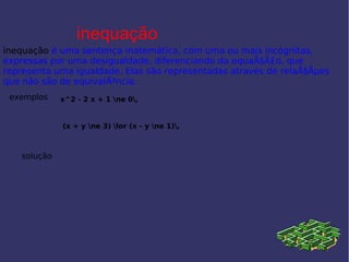 inequação
inequação é uma sentença matemática, com uma ou mais incógnitas,
expressas por uma desigualdade, diferenciando da equaÃ§Ã£o, que
representa uma igualdade. Elas são representadas através de relaÃ§Ãµes
que não são de equivalÃªncia.
exemplos x^2 - 2 x + 1 ne 0,
(x + y ne 3) lor (x - y ne 1),
solução
 