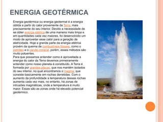 ENERGIA GEOTÉRMICAEnergia geotérmica ou energia geotermal é a energia obtida a partir do calor proveniente da Terra, mais precisamente do seu interior. Devido a necessidade de se obter energia elétrica de uma maneira mais limpa e em quantidades cada vez maiores, foi desenvolvido um modo de aproveitar esse calor para a geração de eletricidade. Hoje a grande parte da energia elétrica provém da queima de combustíveis fósseis, como o petróleo e o carvão mineral, porém, esses métodos são muito poluentes.Para que possamos entender como é aproveitada a energia do calor da Terra devemos primeiramente entender como nosso planeta é constituído. A Terra é formada por grandes placas, que nos mantém isolados do seu interior, no qual encontramos o magma, que consiste basicamente em rochas derretidas. Com o aumento da profundidade a temperatura dessas rochas aumenta cada vez mais, no entanto, há zonas de intrusões magmáticas, onde a temperatura é muito maior. Essas são as zonas onde há elevado potencial geotérmico.