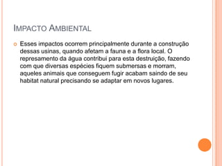 Impacto Ambiental Esses impactos ocorrem principalmente durante a construção dessas usinas, quando afetam a fauna e a flora local. O represamento da água contribui para esta destruição, fazendo com que diversas espécies fiquem submersas e morram, aqueles animais que conseguem fugir acabam saindo de seu habitat natural precisando se adaptar em novos lugares.
