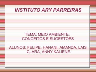 INSTITUTO ARY PARREIRAS



      TEMA: MEIO AMBIENTE,
     CONCEITOS E SUGESTÕES

ALUNOS: FELIPE, HANANI, AMANDA, LAIS
        CLARA, ANNY KALIENE.
 