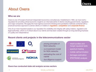 About Oxera
Who we are
Oxera is one of Europe’s foremost independent economics consultancies. Established in 1982, we have built a
reputation for providing critical economic insight to an international list of clients including governments, regulators
and major companies. We apply the most rigorous economic thinking and quantitative methods combined with a
practical business approach to advise clients on matters in regulation, competition and corporate finance
One of our most important assets is our reputation for credibility and integrity with policy-makers, regulators and
legal authorities, which is of critical value to our clients and has been created through our long-standing emphasis
on quality and independence


Recent clients and projects in the telecommunications sector

                                                  - pricing principles of                - retail bundles and
                                                    NGA networks                           margin squeeze tests
                                                  - co-investment model                  - spectrum trading
                                                    for NGA networks                     - mobile call termination
                                                  - estimating the cost of               - damages estimation
                                                    capital
                                                                                         - IPR/FRAND analysis
                                                  - due diligence support


Oxera has conducted state aid analysis across sectors
1                                               Strictly confidential                                               July 2012
 