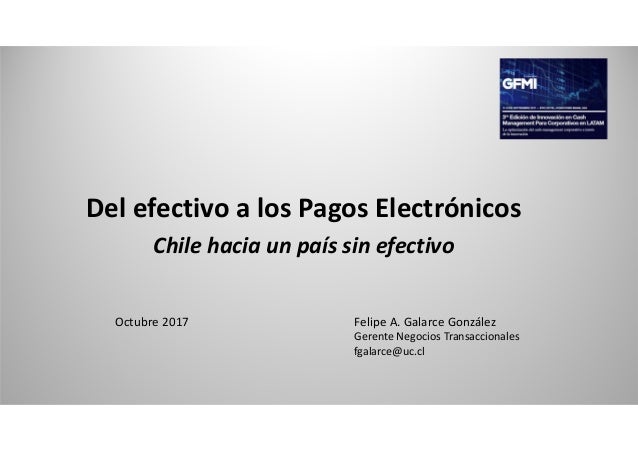 Del efectivo a los Pagos Electrónicos
Chile hacia un país sin efectivo
Octubre 2017 Felipe A. Galarce González
Gerente Neg...