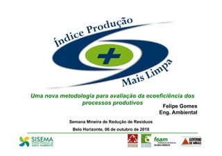 Uma nova metodologia para avaliação da ecoeficiência dos
                processos produtivos
                                                       Felipe Gomes
                                                      Eng. Ambiental
             Semana Mineira de Redução de Resíduos
              Belo Horizonte, 06 de outubro de 2010
 