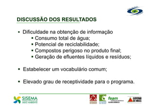 DISCUSSÃO DOS RESULTADOS

 Dificuldade na obtenção de informação
       Consumo total de água;
       Potencial de reciclabilidade;
       Compostos perigoso no produto final;
       Geração de efluentes líquidos e resíduos;

 Estabelecer um vocabulário comum;

 Elevado grau de receptividade para o programa.
 