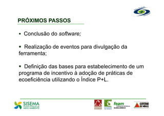 PRÓXIMOS PASSOS

  Conclusão do software;

   Realização de eventos para divulgação da
ferramenta;

  Definição das bases para estabelecimento de um
programa de incentivo à adoção de práticas de
ecoeficiência utilizando o Índice P+L.
 