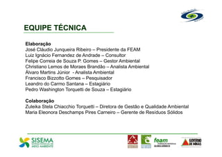 EQUIPE TÉCNICA

Elaboração
José Cláudio Junqueira Ribeiro – Presidente da FEAM
Luiz Ignácio Fernandez de Andrade – Consultor
Felipe Correia de Souza P. Gomes – Gestor Ambiental
Christiano Lemos de Moraes Brandão – Analista Ambiental
Álvaro Martins Júnior - Analista Ambiental
Francisco Bizzotto Gomes – Pesquisador
Leandro do Carmo Santana – Estagiário
Pedro Washington Torquetti de Souza – Estagiário

Colaboração
Zuleika Stela Chiacchio Torquetti – Diretora de Gestão e Qualidade Ambiental
Maria Eleonora Deschamps Pires Carneiro – Gerente de Resíduos Sólidos
 
