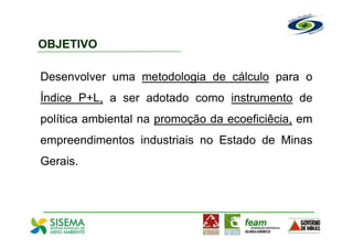 OBJETIVO

Desenvolver uma metodologia de cálculo para o
Índice P+L, a ser adotado como instrumento de
política ambiental na promoção da ecoeficiêcia, em
empreendimentos industriais no Estado de Minas
Gerais.
 