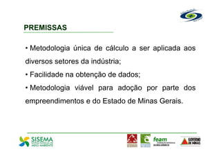 PREMISSAS

• Metodologia única de cálculo a ser aplicada aos
diversos setores da indústria;
• Facilidade na obtenção de dados;
• Metodologia viável para adoção por parte dos
empreendimentos e do Estado de Minas Gerais.
 