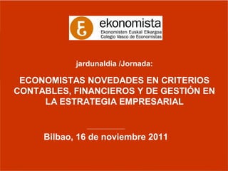 jardunaldia /Jornada:

 ECONOMISTAS NOVEDADES EN CRITERIOS
CONTABLES, FINANCIEROS Y DE GESTIÓN EN
     LA ESTRATEGIA EMPRESARIAL

              ________________________


     Bilbao, 16 de noviembre 2011
 