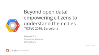 Beyond open data:
empowering citizens to
understand their cities
TICTeC 2016, Barcelona
Felipe Hoffa
Developer Advocate
@felipehoffa
 