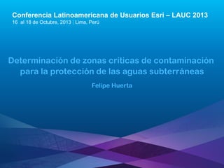 Conferencia Latinoamericana de Usuarios Esri – LAUC 2013
16 al 18 de Octubre, 2013 | Lima, Perú

Determinación de zonas críticas de contaminación
para la protección de las aguas subterráneas
Felipe Huerta

Esri LAUC13

 