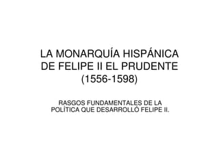 LA MONARQUÍA HISPÁNICA
DE FELIPE II EL PRUDENTE
(1556-1598)
RASGOS FUNDAMENTALES DE LA
POLÍTICA QUE DESARROLLÓ FELIPE II.

 