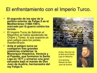 El enfrentamiento con el Imperio Turco.
• El segundo de los ejes de la
política exterior de Felipe II es el
Mediterráneo (1560-1561),
marcado por la guerra contra los
turcos.
• El Imperio Turco de Solimán el
Magnífico se había apoderado de
Chipre y Túnez, lo que suponía un
gran peligro para los países
mediterráneos.
• Ante el peligro turco se
coaligaron tres grandes
potencias cristianas: la
Monarquía Hispánica, Venecia y
el Papado, que formaron la Santa
Liga en 1571 y armaron una gran
escuadra bajo el mando de Don
Juan de Austria, hermanastro del
rey Felipe II.
Arriba. Reunión de
la flota de la Santa
Liga en Messina.
A la derecha.
Retrato de Don
Juan de Austria.
 