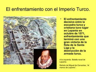 El enfrentamiento con el Imperio Turco.
• El enfrentamiento
decisivo entre la
escuadra turca y
cristiana tuvo lugar
en Lepanto en
octubre de 1571,
enfrentamiento que
terminó con una
gran victoria de la
flota de la Santa
Liga y la
destrucción de la
armada turca.
A la izquierda. Batalla naval de
Lepanto.
Retrato de Miguel de Cervantes, “el
manco de Lepanto”.
 