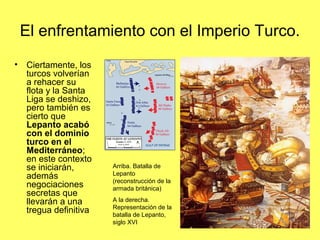 El enfrentamiento con el Imperio Turco.
• Ciertamente, los
turcos volverían
a rehacer su
flota y la Santa
Liga se deshizo,
pero también es
cierto que
Lepanto acabó
con el dominio
turco en el
Mediterráneo;
en este contexto
se iniciarán,
además
negociaciones
secretas que
llevarán a una
tregua definitiva
Arriba. Batalla de
Lepanto
(reconstrucción de la
armada británica)
A la derecha.
Representación de la
batalla de Lepanto,
siglo XVI
 