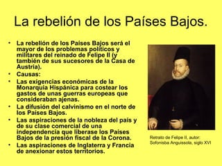 La rebelión de los Países Bajos.
• La rebelión de los Países Bajos será el
mayor de los problemas políticos y
militares del reinado de Felipe II (y
también de sus sucesores de la Casa de
Austria).
• Causas:
• Las exigencias económicas de la
Monarquía Hispánica para costear los
gastos de unas guerras europeas que
consideraban ajenas.
• La difusión del calvinismo en el norte de
los Países Bajos.
• Las aspiraciones de la nobleza del país y
de su clase comercial de una
independencia que liberase los Países
Bajos de la presión fiscal de la Corona.
• Las aspiraciones de Inglaterra y Francia
de anexionar estos territorios.
Retrato de Felipe II, autor:
Sofonisba Anguissola, siglo XVI
 