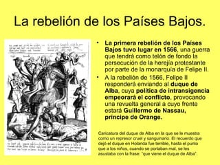 La rebelión de los Países Bajos.
• La primera rebelión de los Países
Bajos tuvo lugar en 1566, una guerra
que tendrá como telón de fondo la
persecución de la herejía protestante
por parte de la monarquía de Felipe II.
• A la rebelión de 1566, Felipe II
responderá enviando al duque de
Alba, cuya política de intransigencia
empeorará el conflicto, provocando
una revuelta general a cuyo frente
estará Guillermo de Nassau,
príncipe de Orange.
Caricatura del duque de Alba en la que se le muestra
como un represor cruel y sanguinario. El recuerdo que
dejó el duque en Holanda fue terrible, hasta el punto
que a los niños, cuando se portaban mal, se les
asustaba con la frase: “que viene el duque de Alba”.
 