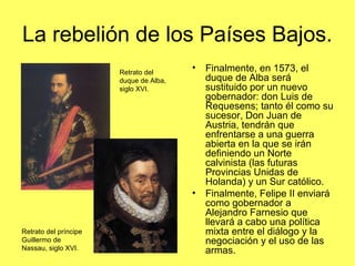 La rebelión de los Países Bajos.
• Finalmente, en 1573, el
duque de Alba será
sustituido por un nuevo
gobernador: don Luis de
Requesens; tanto él como su
sucesor, Don Juan de
Austria, tendrán que
enfrentarse a una guerra
abierta en la que se irán
definiendo un Norte
calvinista (las futuras
Provincias Unidas de
Holanda) y un Sur católico.
• Finalmente, Felipe II enviará
como gobernador a
Alejandro Farnesio que
llevará a cabo una política
mixta entre el diálogo y la
negociación y el uso de las
armas.
Retrato del
duque de Alba,
siglo XVI.
Retrato del príncipe
Guillermo de
Nassau, siglo XVI.
 