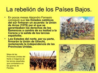 La rebelión de los Países Bajos.
• En pocos meses Alejandro Farnesio
consiguió que los Estados católicos
del sur firmaran un acuerdo: la Unión
de Arras (1579) por el que se
garantizaban los derechos de los
flamencos a cambio de su lealtad a la
Corona y la salida de los tercios
españoles.
• Los Estados del norte, por su parte,
firmarán la Unión de Utrecht,
reclamando la independencia de las
Provincias Unidas.
Mapa de las
Provincias Unidas del
Norte e imágenes de
los tercios españoles
que combatieron en
las guerras de
Flandes.
 