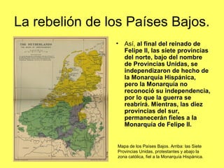 La rebelión de los Países Bajos.
• Así, al final del reinado de
Felipe II, las siete provincias
del norte, bajo del nombre
de Provincias Unidas, se
independizaron de hecho de
la Monarquía Hispánica,
pero la Monarquía no
reconoció su independencia,
por lo que la guerra se
reabrirá. Mientras, las diez
provincias del sur,
permanecerán fieles a la
Monarquía de Felipe II.
Mapa de los Países Bajos. Arriba: las Siete
Provincias Unidas, protestantes y abajo la
zona católica, fiel a la Monarquía Hispánica.
 