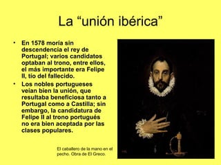 La “unión ibérica”
• En 1578 moría sin
descendencia el rey de
Portugal; varios candidatos
optaban al trono, entre ellos,
el más importante era Felipe
II, tío del fallecido.
• Los nobles portugueses
veían bien la unión, que
resultaba beneficiosa tanto a
Portugal como a Castilla; sin
embargo, la candidatura de
Felipe II al trono portugués
no era bien aceptada por las
clases populares.
El caballero de la mano en el
pecho. Obra de El Greco.
 