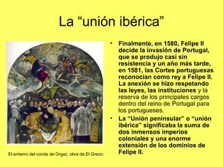 La “unión ibérica”
• Finalmente, en 1580, Felipe II
decide la invasión de Portugal,
que se produjo casi sin
resistencia y un año más tarde,
en 1581, las Cortes portuguesas
reconocían como rey a Felipe II.
La anexión se hizo respetando
las leyes, las instituciones y la
reserva de los principales cargos
dentro del reino de Portugal para
los portugueses.
• La “Unión peninsular” o “unión
ibérica” significaba la suma de
dos inmensos imperios
coloniales y una enorme
extensión de los dominios de
Felipe II.El entierro del conde de Orgaz, obra de El Greco.
 