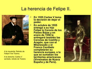 La herencia de Felipe II.
• En 1555 Carlos V toma
la decisión de dejar el
poder.
• En octubre de 1555
entregó a su hijo
Felipe la Corona de los
Países Bajos y en
enero de 1556 le
entregará también las
Coronas de Castilla y
Aragón, que con el
Milanesado y el
Franco Condado
completarán su
herencia europea, a la
que se sumaban los
territorios americanos
(Virreinatos de Nueva
España y de Perú).
A la izquierda: Retrato de
Felipe II de Tiziano.
A la derecha: Carlos V
sentado, retrato de Tiziano.
 