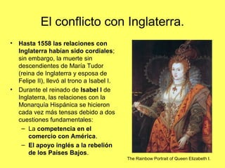 El conflicto con Inglaterra.
• Hasta 1558 las relaciones con
Inglaterra habían sido cordiales;
sin embargo, la muerte sin
descendientes de María Tudor
(reina de Inglaterra y esposa de
Felipe II), llevó al trono a Isabel I.
• Durante el reinado de Isabel I de
Inglaterra, las relaciones con la
Monarquía Hispánica se hicieron
cada vez más tensas debido a dos
cuestiones fundamentales:
– La competencia en el
comercio con América.
– El apoyo inglés a la rebelión
de los Países Bajos.
The Rainbow Portrait of Queen Elizabeth I.
 