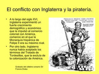 El conflicto con Inglaterra y la piratería.
• A lo largo del siglo XVI,
Inglaterra experimentó un
fuerte crecimiento
demográfico y económico
que la impulsó al comercio
colonial con América,
comercio en el que la
Monarquía hispánica de
Felipe II era su máximo rival.
• Por otro lado, Inglaterra
nunca había aceptado los
términos del Tratado de
Tordesillas, que la excluía de
la colonización de América.
Grabado del célebre corsario Sir
Francis Drake
 