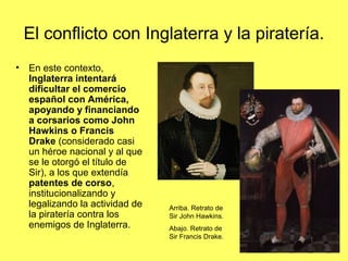 El conflicto con Inglaterra y la piratería.
• En este contexto,
Inglaterra intentará
dificultar el comercio
español con América,
apoyando y financiando
a corsarios como John
Hawkins o Francis
Drake (considerado casi
un héroe nacional y al que
se le otorgó el título de
Sir), a los que extendía
patentes de corso,
institucionalizando y
legalizando la actividad de
la piratería contra los
enemigos de Inglaterra.
Arriba. Retrato de
Sir John Hawkins.
Abajo. Retrato de
Sir Francis Drake.
 