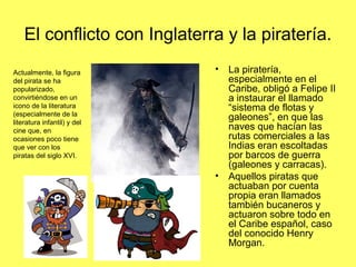 El conflicto con Inglaterra y la piratería.
• La piratería,
especialmente en el
Caribe, obligó a Felipe II
a instaurar el llamado
“sistema de flotas y
galeones”, en que las
naves que hacían las
rutas comerciales a las
Indias eran escoltadas
por barcos de guerra
(galeones y carracas).
• Aquellos piratas que
actuaban por cuenta
propia eran llamados
también bucaneros y
actuaron sobre todo en
el Caribe español, caso
del conocido Henry
Morgan.
Actualmente, la figura
del pirata se ha
popularizado,
convirtiéndose en un
icono de la literatura
(especialmente de la
literatura infantil) y del
cine que, en
ocasiones poco tiene
que ver con los
piratas del siglo XVI.
 