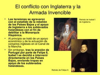 El conflicto con Inglaterra y la
Armada Invencible
• Las tensiones se agravaron
con el estallido de la rebelión
de los Países Bajos y el apoyo
de Inglaterra a los sublevados
holandeses con el fin de
debilitar a la Monarquía
Hispánica.
• Al principio se trató de un apoyo
económico y de la actuación de
corsarios ingleses en el Canal de
la Mancha.
• Sin embargo, tras la anexión de
Portugal por parte de Felipe II,
Isabel I se decidió a intervenir
directamente en los Países
Bajos, enviando tropas en
apoyo de los sublevados
holandeses.
Retrato de Isabel I
de Inglaterra.
Retrato de Felipe II.
 