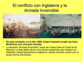 El conflicto con Inglaterra y la
Armada Invencible
• En este contexto, en el año 1585, Felipe II planeó invadir las Islas
Británicas con una gran armada.
• La llamada “Armada Invencible” zarpó de Lisboa hacia el Canal de la
Mancha. La flota debía llevar a los tercios españoles que estaban en
Holanda y desembarcarlos en Inglaterra, donde preveían contar con el
apoyo de los escoceses.
 