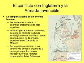 El conflicto con Inglaterra y la
Armada Invencible
• La campaña acabó en un enorme
fracaso:
– las tormentas provocaron
enormes problemas a la flota
española
– la flota inglesa, menos numerosa,
pero mejor artillada y situada
estratégicamente y artillada, atacó
la retaguardia de la armada
española en el Canal de la
Mancha
– fue imposible embarcar a los
tercios y la armada, diezmada y
perseguida por los barcos
ingleses tuvo que retirarse
rodeando las Islas Británicas
 