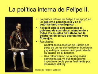 La política interna de Felipe II.
• La política interna de Felipe II se apoyó en
un gobierno personalista y en el
autoritarismo monárquico.
• Felipe II dirigió personalmente el
gobierno de sus reinos, atendiendo a
todos los asuntos de Estado con la
colaboración de sus secretarios y los
Consejos.
• Resultados:
– Control de los asuntos de Estado por
parte de un rey convertido en burócrata
y que dirigía un enorme imperio desde
su palacio de El Escorial.
– Una ralentización de la maquinaria
administrativa, ya que todo asunto
importante debía pasar finalmente por
las manos del rey.
Retrato de Felipe II. Siglo XVI.
 