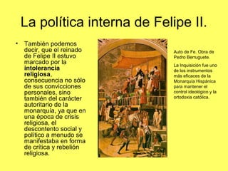La política interna de Felipe II.
• También podemos
decir, que el reinado
de Felipe II estuvo
marcado por la
intolerancia
religiosa,
consecuencia no sólo
de sus convicciones
personales, sino
también del carácter
autoritario de la
monarquía, ya que en
una época de crisis
religiosa, el
descontento social y
político a menudo se
manifestaba en forma
de crítica y rebelión
religiosa.
Auto de Fe. Obra de
Pedro Berruguete.
La Inquisición fue uno
de los instrumentos
más eficaces de la
Monarquía Hispánica
para mantener el
control ideológico y la
ortodoxia católica.
 