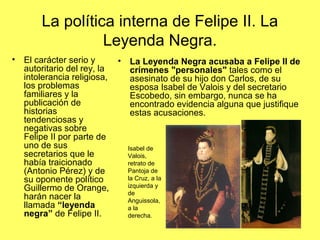 La política interna de Felipe II. La
Leyenda Negra.
• El carácter serio y
autoritario del rey, la
intolerancia religiosa,
los problemas
familiares y la
publicación de
historias
tendenciosas y
negativas sobre
Felipe II por parte de
uno de sus
secretarios que le
había traicionado
(Antonio Pérez) y de
su oponente político
Guillermo de Orange,
harán nacer la
llamada “leyenda
negra” de Felipe II.
• La Leyenda Negra acusaba a Felipe II de
crímenes "personales" tales como el
asesinato de su hijo don Carlos, de su
esposa Isabel de Valois y del secretario
Escobedo, sin embargo, nunca se ha
encontrado evidencia alguna que justifique
estas acusaciones.
Isabel de
Valois,
retrato de
Pantoja de
la Cruz, a la
izquierda y
de
Anguissola,
a la
derecha.
 