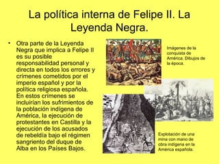 La política interna de Felipe II. La
Leyenda Negra.
• Otra parte de la Leyenda
Negra que implica a Felipe II
es su posible
responsabilidad personal y
directa en todos los errores y
crímenes cometidos por el
imperio español y por la
política religiosa española.
En estos crímenes se
incluirían los sufrimientos de
la población indígena de
América, la ejecución de
protestantes en Castilla y la
ejecución de los acusados
de rebeldía bajo el régimen
sangriento del duque de
Alba en los Países Bajos.
Imágenes de la
conquista de
América. Dibujos de
la época.
Explotación de una
mina con mano de
obra indígena en la
América española.
 