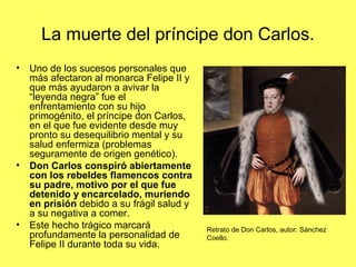 La muerte del príncipe don Carlos.
• Uno de los sucesos personales que
más afectaron al monarca Felipe II y
que más ayudaron a avivar la
“leyenda negra” fue el
enfrentamiento con su hijo
primogénito, el príncipe don Carlos,
en el que fue evidente desde muy
pronto su desequilibrio mental y su
salud enfermiza (problemas
seguramente de origen genético).
• Don Carlos conspiró abiertamente
con los rebeldes flamencos contra
su padre, motivo por el que fue
detenido y encarcelado, muriendo
en prisión debido a su frágil salud y
a su negativa a comer.
• Este hecho trágico marcará
profundamente la personalidad de
Felipe II durante toda su vida.
Retrato de Don Carlos, autor: Sánchez
Coello.
 