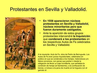 Protestantes en Sevilla y Valladolid.
• En 1558 aparecieron núcleos
protestantes en Sevilla y Valladolid,
núcleos minoritarios pero que
fueron duramente castigados.
• Ante la aparición de estos grupos
protestantes intervendrá la Inquisición
que condenará a los protestantes en
los respectivos Autos de Fe celebrados
en Sevilla y Valladolid.
A la izquierda: Auto de Fe, obra de Pedro de Berruguete. Los
Autos de Fe eran juicios inquisitoriales, celebrados en
público en que se condenaba a los herejes, heterodoxos y/o
falsos conversos, con penas que podían ir desde la
obligación de llevar un traje humillante, que señalaba la
condición de hereje (el Sambenito), a la confiscación de
bienes, e incluso a la pena de muerte en la hoguera con el
garrote vil.
 