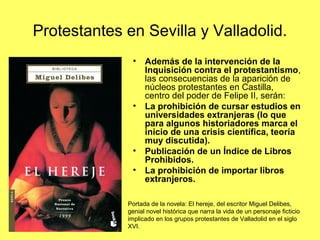 Protestantes en Sevilla y Valladolid.
• Además de la intervención de la
Inquisición contra el protestantismo,
las consecuencias de la aparición de
núcleos protestantes en Castilla,
centro del poder de Felipe II, serán:
• La prohibición de cursar estudios en
universidades extranjeras (lo que
para algunos historiadores marca el
inicio de una crisis científica, teoría
muy discutida).
• Publicación de un Índice de Libros
Prohibidos.
• La prohibición de importar libros
extranjeros.
Portada de la novela: El hereje, del escritor Miguel Delibes,
genial novel histórica que narra la vida de un personaje ficticio
implicado en los grupos protestantes de Valladolid en el siglo
XVI.
 