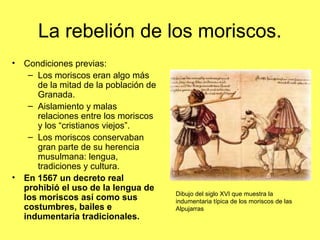 La rebelión de los moriscos.
• Condiciones previas:
– Los moriscos eran algo más
de la mitad de la población de
Granada.
– Aislamiento y malas
relaciones entre los moriscos
y los “cristianos viejos”.
– Los moriscos conservaban
gran parte de su herencia
musulmana: lengua,
tradiciones y cultura.
• En 1567 un decreto real
prohibió el uso de la lengua de
los moriscos así como sus
costumbres, bailes e
indumentaria tradicionales.
Dibujo del siglo XVI que muestra la
indumentaria típica de los moriscos de las
Alpujarras
 