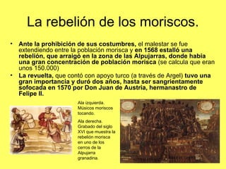 La rebelión de los moriscos.
• Ante la prohibición de sus costumbres, el malestar se fue
extendiendo entre la población morisca y en 1568 estalló una
rebelión, que arraigó en la zona de las Alpujarras, donde había
una gran concentración de población morisca (se calcula que eran
unos 150.000)
• La revuelta, que contó con apoyo turco (a través de Argel) tuvo una
gran importancia y duró dos años, hasta ser sangrientamente
sofocada en 1570 por Don Juan de Austria, hermanastro de
Felipe II.
Ala izquierda.
Músicos moriscos
tocando.
Ala derecha.
Grabado del siglo
XVI que muestra la
rebelión morisca
en uno de los
cerros de la
Alpujarra
granadina.
 